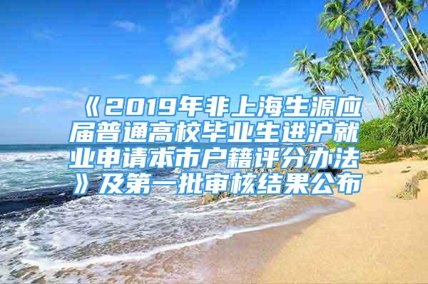 《2019年非上海生源應(yīng)屆普通高校畢業(yè)生進(jìn)滬就業(yè)申請本市戶籍評分辦法》及第一批審核結(jié)果公布