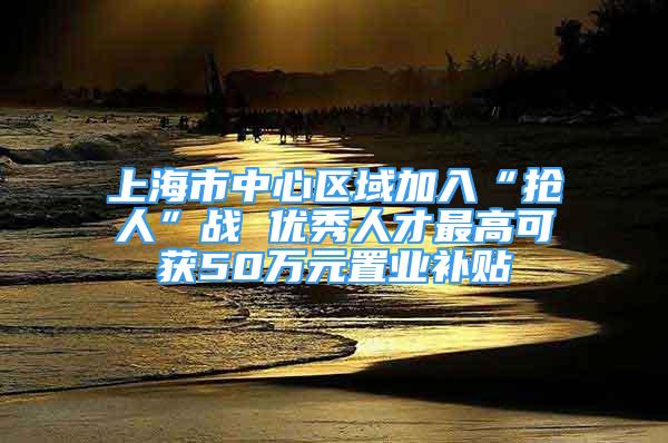 上海市中心區(qū)域加入“搶人”戰(zhàn) 優(yōu)秀人才最高可獲50萬元置業(yè)補(bǔ)貼