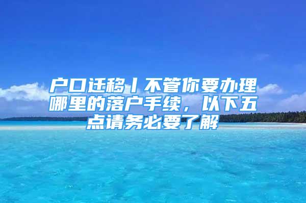 戶口遷移丨不管你要辦理哪里的落戶手續(xù)，以下五點(diǎn)請(qǐng)務(wù)必要了解