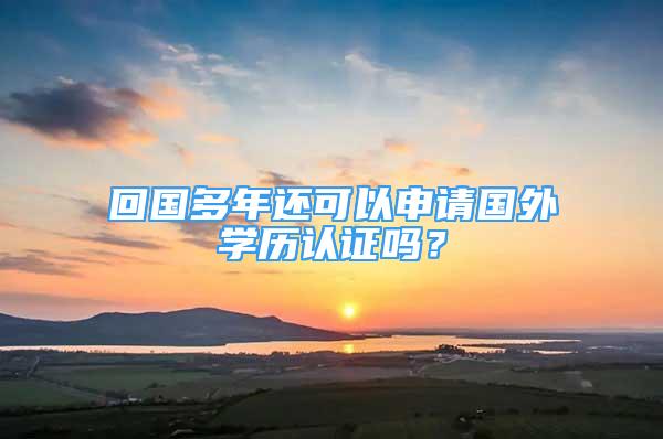 回國(guó)多年還可以申請(qǐng)國(guó)外學(xué)歷認(rèn)證嗎？