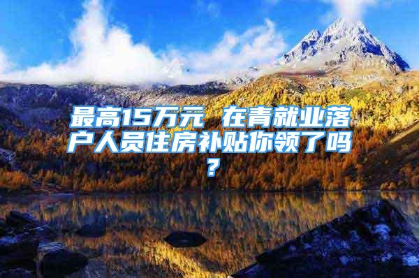 最高15萬元 在青就業(yè)落戶人員住房補(bǔ)貼你領(lǐng)了嗎？