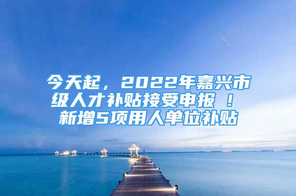 今天起，2022年嘉興市級人才補貼接受申報 ! 新增5項用人單位補貼