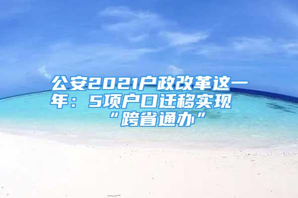 公安2021戶政改革這一年：5項戶口遷移實現(xiàn)“跨省通辦”