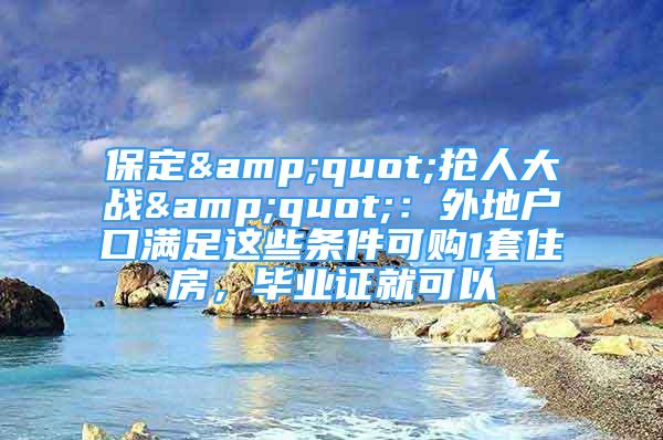 保定&quot;搶人大戰(zhàn)&quot;：外地戶口滿足這些條件可購1套住房，畢業(yè)證就可以