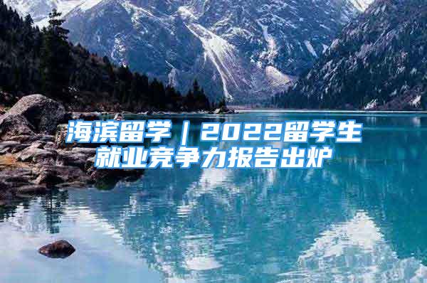 海濱留學(xué)｜2022留學(xué)生就業(yè)競爭力報(bào)告出爐