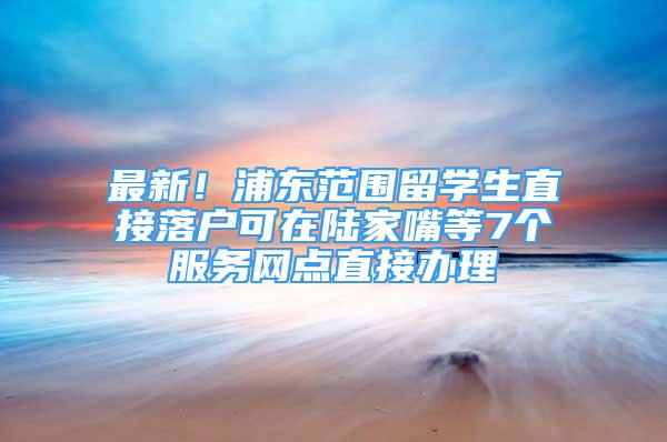 最新！浦東范圍留學(xué)生直接落戶可在陸家嘴等7個(gè)服務(wù)網(wǎng)點(diǎn)直接辦理