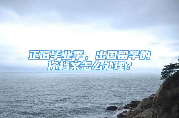 正值畢業(yè)季，出國留學(xué)的你檔案怎么處理？