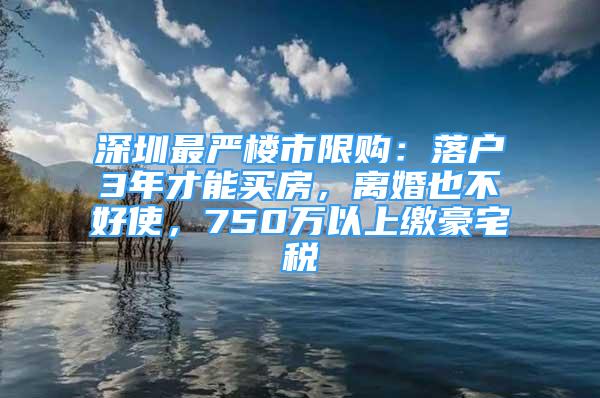 深圳最嚴樓市限購：落戶3年才能買房，離婚也不好使，750萬以上繳豪宅稅