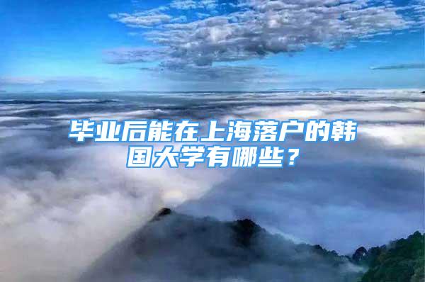 畢業(yè)后能在上海落戶的韓國大學有哪些？