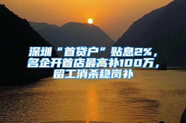 深圳“首貸戶”貼息2%，名企開首店最高補100萬，留工消殺穩(wěn)崗補