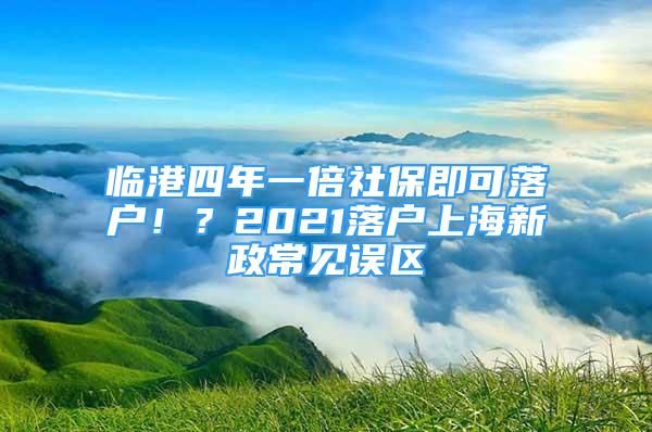 臨港四年一倍社保即可落戶??？2021落戶上海新政常見誤區(qū)