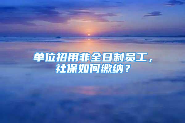 單位招用非全日制員工，社保如何繳納？