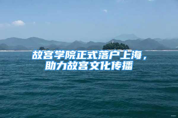 故宮學(xué)院正式落戶上海，助力故宮文化傳播