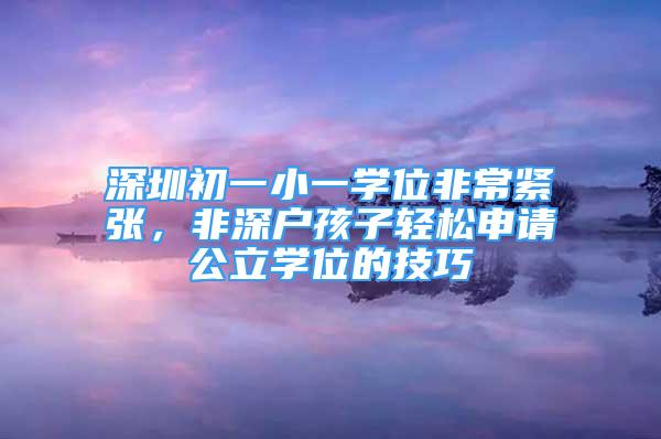 深圳初一小一學(xué)位非常緊張，非深戶孩子輕松申請(qǐng)公立學(xué)位的技巧