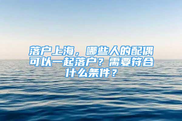 落戶上海，哪些人的配偶可以一起落戶？需要符合什么條件？