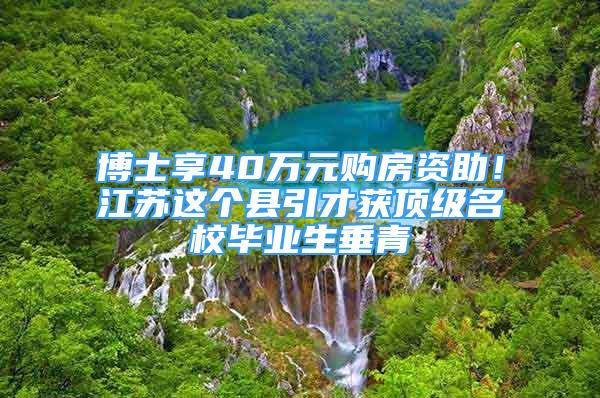 博士享40萬元購房資助！江蘇這個縣引才獲頂級名校畢業(yè)生垂青