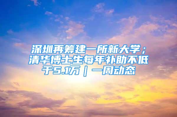 深圳再籌建一所新大學(xué)；清華博士生每年補(bǔ)助不低于5.1萬｜一周動(dòng)態(tài)