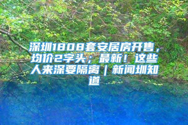 深圳1808套安居房開售，均價2字頭；最新！這些人來深要隔離｜新聞圳知道