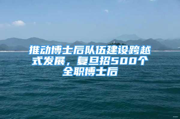 推動博士后隊伍建設跨越式發(fā)展，復旦招500個全職博士后