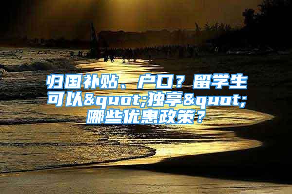 歸國補貼、戶口？留學生可以"獨享"哪些優(yōu)惠政策？