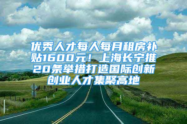 優(yōu)秀人才每人每月租房補(bǔ)貼1600元！上海長(zhǎng)寧推20條舉措打造國(guó)際創(chuàng)新創(chuàng)業(yè)人才集聚高地