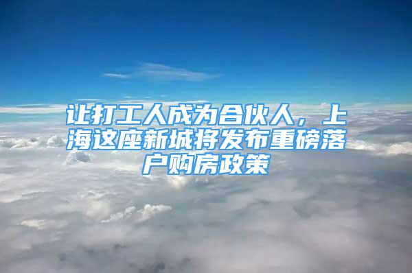 讓打工人成為合伙人，上海這座新城將發(fā)布重磅落戶購(gòu)房政策