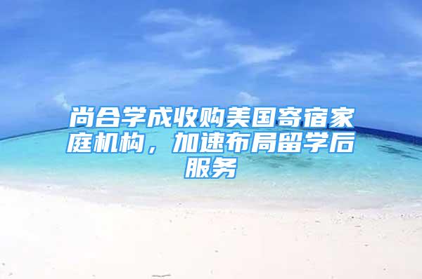 尚合學成收購美國寄宿家庭機構，加速布局留學后服務