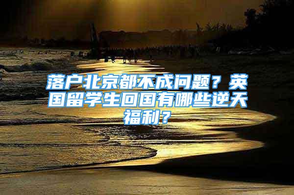 落戶北京都不成問題？英國留學(xué)生回國有哪些逆天福利？