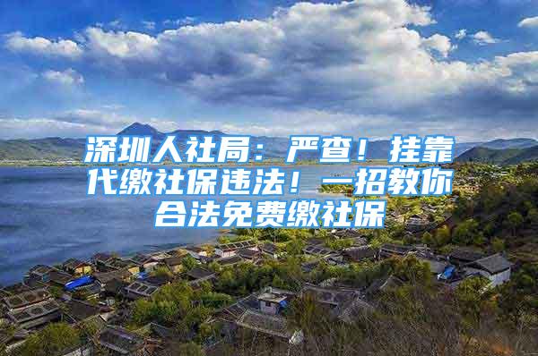 深圳人社局：嚴(yán)查！掛靠代繳社保違法！一招教你合法免費繳社保