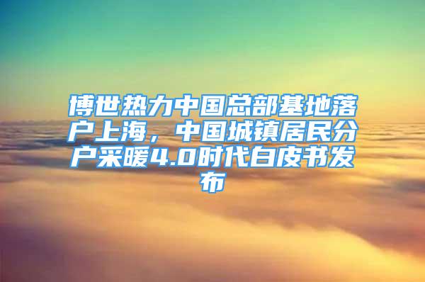 博世熱力中國總部基地落戶上海，中國城鎮(zhèn)居民分戶采暖4.0時(shí)代白皮書發(fā)布