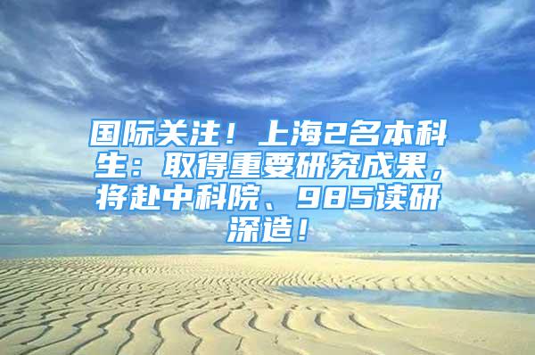 國(guó)際關(guān)注！上海2名本科生：取得重要研究成果，將赴中科院、985讀研深造！