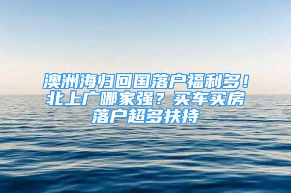 澳洲海歸回國(guó)落戶福利多！北上廣哪家強(qiáng)？買(mǎi)車(chē)買(mǎi)房落戶超多扶持