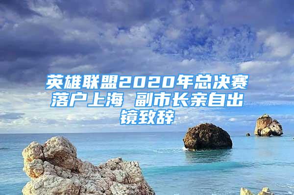 英雄聯(lián)盟2020年總決賽落戶上海 副市長親自出鏡致辭