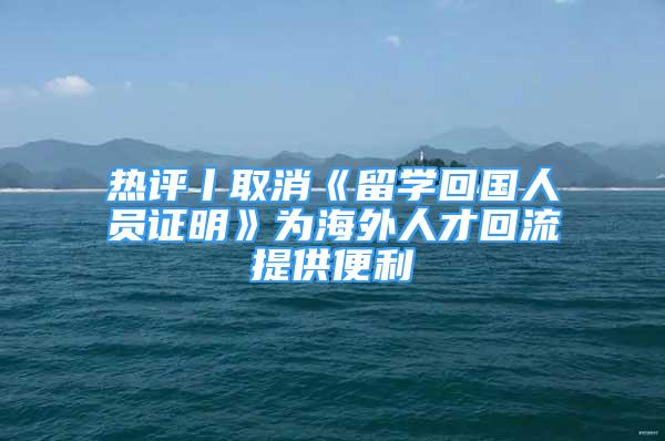 熱評丨取消《留學(xué)回國人員證明》為海外人才回流提供便利