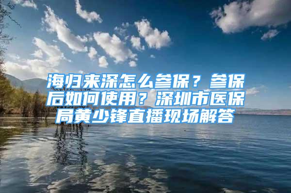 海歸來深怎么參保？參保后如何使用？深圳市醫(yī)保局黃少鋒直播現(xiàn)場解答