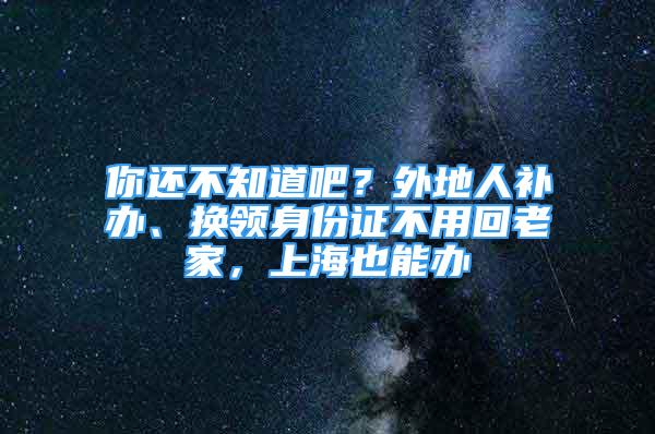 你還不知道吧？外地人補辦、換領身份證不用回老家，上海也能辦