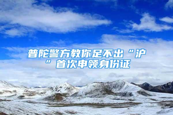 普陀警方教你足不出“滬”首次申領(lǐng)身份證