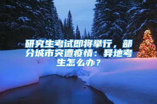 研究生考試即將舉行，部分城市突遭疫情：異地考生怎么辦？