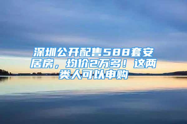 深圳公開配售588套安居房，均價(jià)2萬多！這兩類人可以申購(gòu)