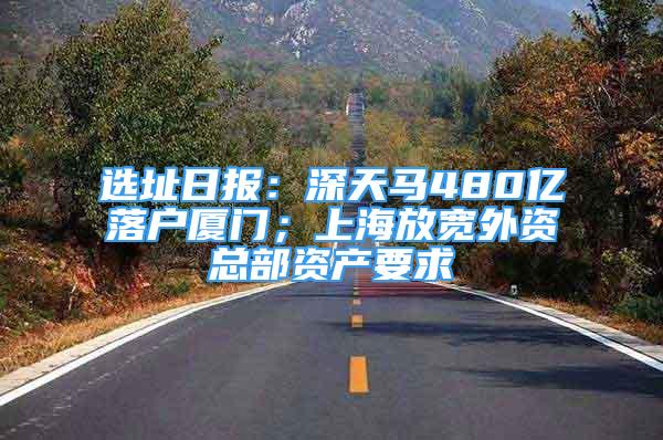 選址日?qǐng)?bào)：深天馬480億落戶(hù)廈門(mén)；上海放寬外資總部資產(chǎn)要求