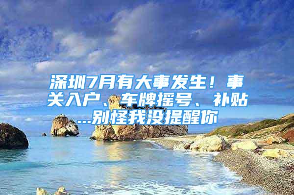 深圳7月有大事發(fā)生！事關(guān)入戶、車牌搖號(hào)、補(bǔ)貼...別怪我沒提醒你