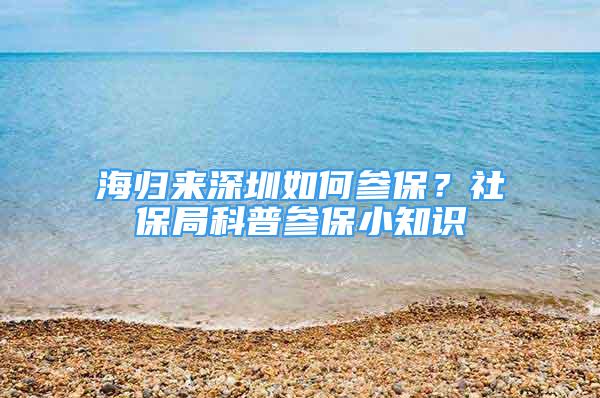 海歸來深圳如何參保？社保局科普參保小知識(shí)