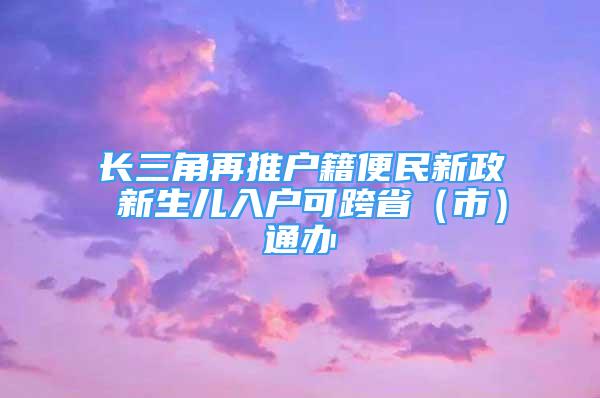 長(zhǎng)三角再推戶(hù)籍便民新政 新生兒入戶(hù)可跨?。ㄊ校┩ㄞk