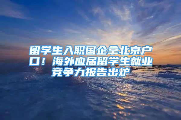 留學(xué)生入職國企拿北京戶口！海外應(yīng)屆留學(xué)生就業(yè)競(jìng)爭(zhēng)力報(bào)告出爐