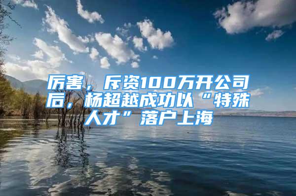 厲害，斥資100萬開公司后，楊超越成功以“特殊人才”落戶上海