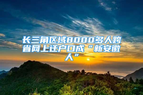 長三角區(qū)域8000多人跨省網(wǎng)上遷戶口成“新安徽人”