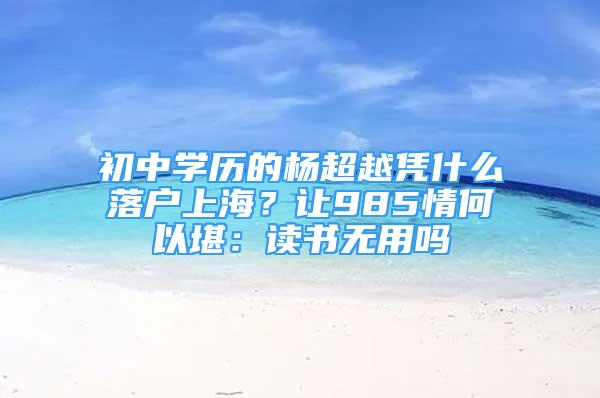 初中學(xué)歷的楊超越憑什么落戶上海？讓985情何以堪：讀書無用嗎