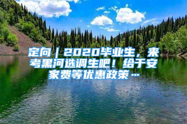 定向｜2020畢業(yè)生，來考黑河選調(diào)生吧！給于安家費等優(yōu)惠政策…