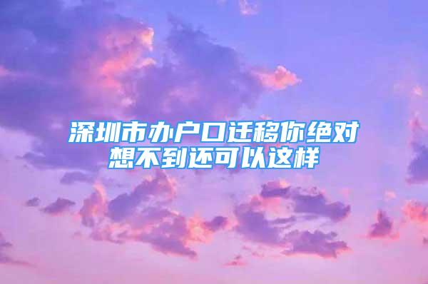 深圳市辦戶口遷移你絕對(duì)想不到還可以這樣