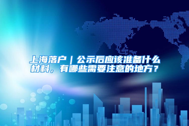 上海落戶｜公示后應該準備什么材料，有哪些需要注意的地方？